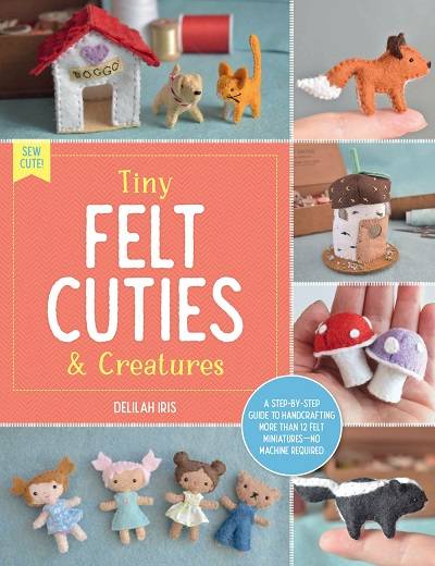 Tiny Felt Cuties & Creatures: A step-by-step guide to handcrafting more than 12 felt miniatures--no machine required